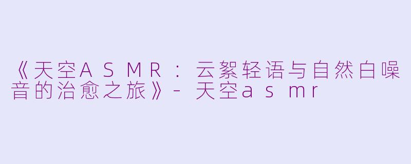 《天空ASMR：云絮轻语与自然白噪音的治愈之旅》-天空asmr