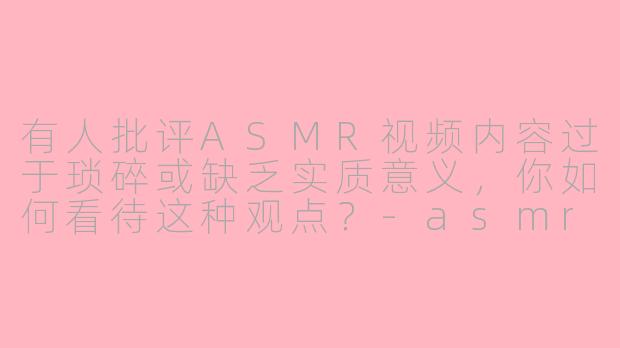 有人批评ASMR视频内容过于琐碎或缺乏实质意义，你如何看待这种观点？-asmr批评