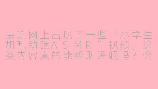 最近网上出现了一些“小学生胡乱助眠ASMR”视频，这类内容真的能帮助睡眠吗？会不会对孩子产生不良影响？