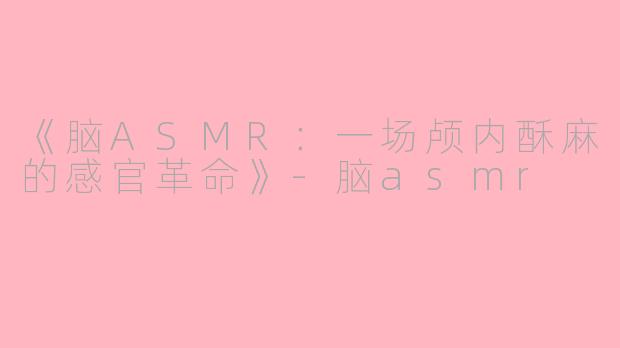 《脑ASMR:一场颅内酥麻的感官革命》