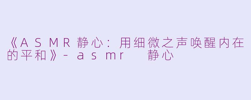《ASMR静心：用细微之声唤醒内在的平和》-asmr 静心