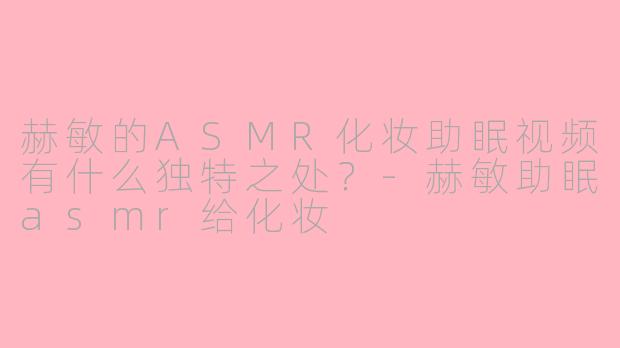 赫敏的ASMR化妆助眠视频有什么独特之处？-赫敏助眠asmr给化妆