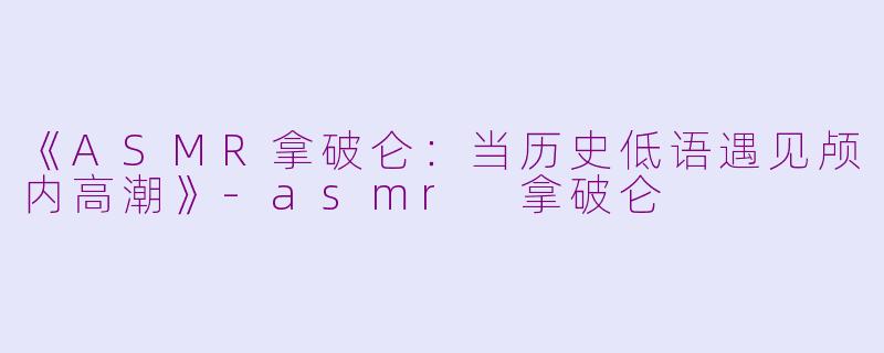 《ASMR拿破仑：当历史低语遇见颅内高潮》-asmr 拿破仑