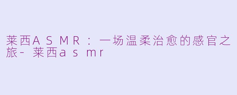 莱西ASMR：一场温柔治愈的感官之旅-莱西asmr