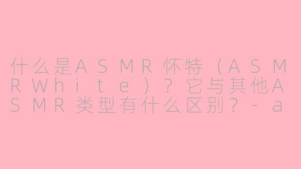 什么是ASMR怀特(ASMRWhite)?它与其他ASMR类型有什么区别?