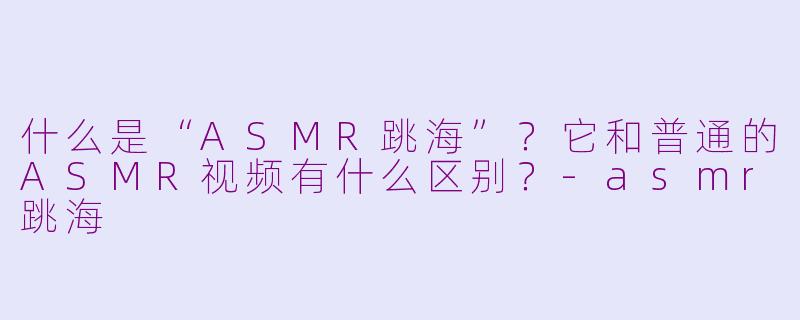 什么是“ASMR跳海”？它和普通的ASMR视频有什么区别？-asmr跳海