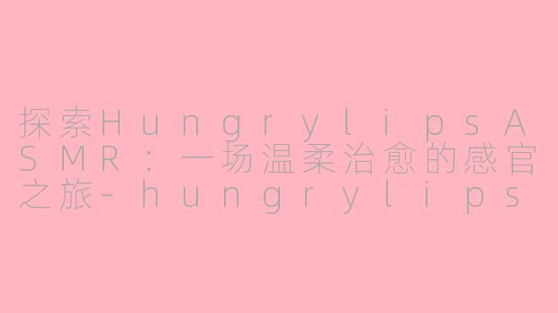 探索HungrylipsASMR：一场温柔治愈的感官之旅-hungrylips asmr