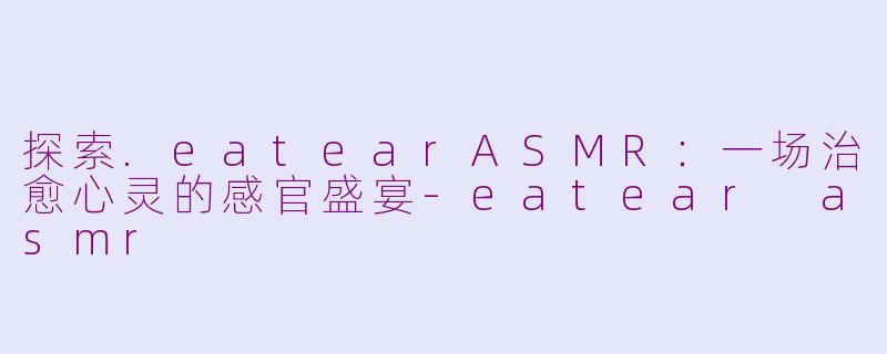 探索.eatearASMR：一场治愈心灵的感官盛宴-eatear asmr