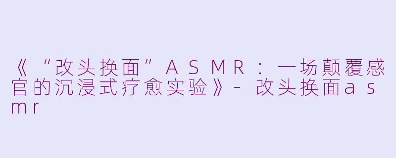 《“改头换面”ASMR：一场颠覆感官的沉浸式疗愈实验》-改头换面asmr