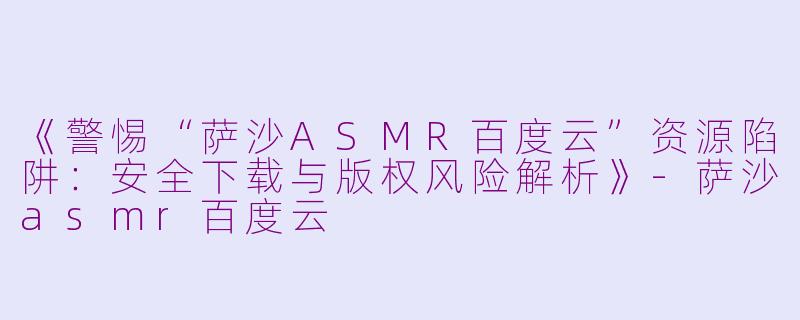 《警惕“萨沙ASMR百度云”资源陷阱：安全下载与版权风险解析》-萨沙asmr百度云