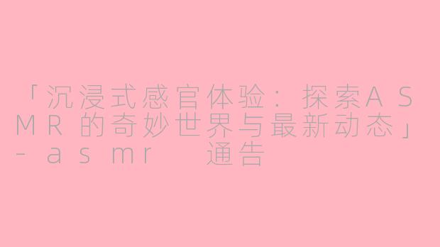 「沉浸式感官体验：探索ASMR的奇妙世界与最新动态」-asmr 通告