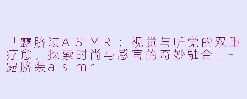 「露脐装ASMR：视觉与听觉的双重疗愈，探索时尚与感官的奇妙融合」-露脐装asmr
