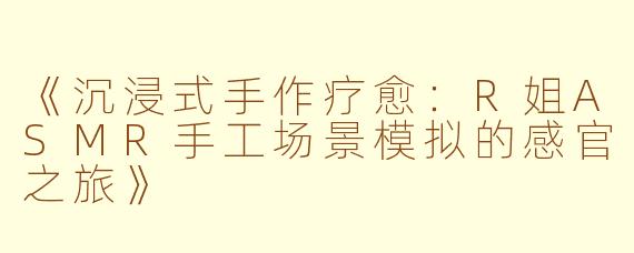 《沉浸式手作疗愈：R姐ASMR手工场景模拟的感官之旅》