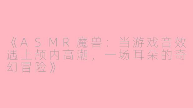 《ASMR魔兽：当游戏音效遇上颅内高潮，一场耳朵的奇幻冒险》