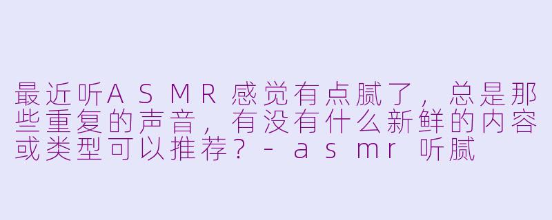 最近听ASMR感觉有点腻了，总是那些重复的声音，有没有什么新鲜的内容或类型可以推荐？-asmr听腻