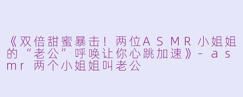 《双倍甜蜜暴击！两位ASMR小姐姐的“老公”呼唤让你心跳加速》-asmr两个小姐姐叫老公