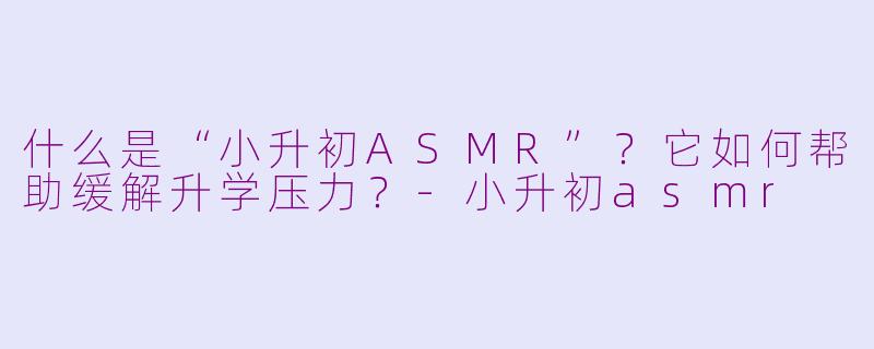 什么是“小升初ASMR”？它如何帮助缓解升学压力？-小升初asmr