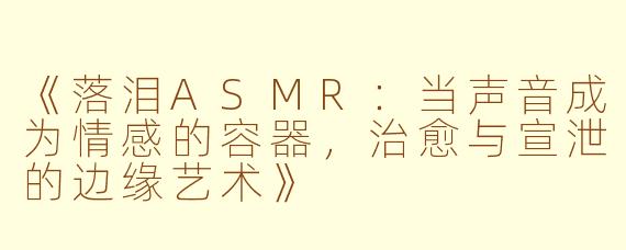 《落泪ASMR：当声音成为情感的容器，治愈与宣泄的边缘艺术》