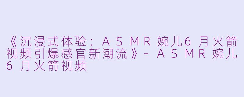 《沉浸式体验：ASMR婉儿6月火箭视频引爆感官新潮流》-ASMR婉儿6月火箭视频