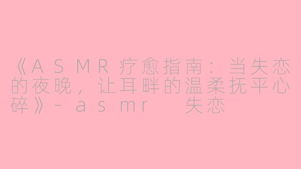 《ASMR疗愈指南：当失恋的夜晚，让耳畔的温柔抚平心碎》-asmr 失恋