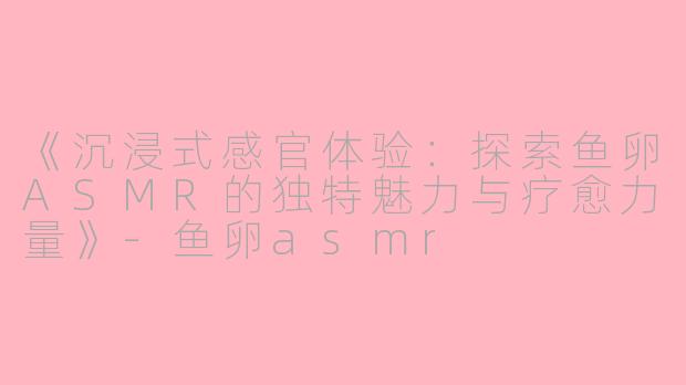 《沉浸式感官体验：探索鱼卵ASMR的独特魅力与疗愈力量》-鱼卵asmr