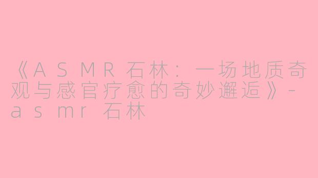 《ASMR石林：一场地质奇观与感官疗愈的奇妙邂逅》-asmr石林