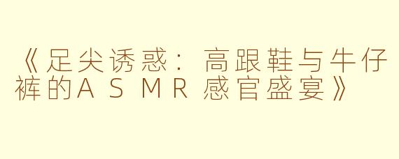 《足尖诱惑：高跟鞋与牛仔裤的ASMR感官盛宴》