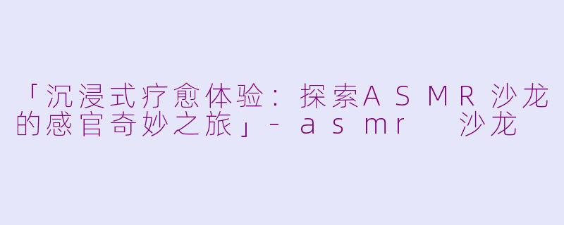「沉浸式疗愈体验：探索ASMR沙龙的感官奇妙之旅」-asmr 沙龙