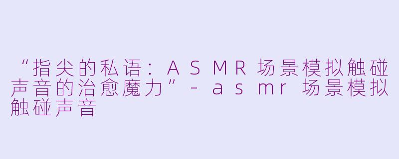 “指尖的私语：ASMR场景模拟触碰声音的治愈魔力”-asmr场景模拟触碰声音