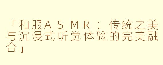 「和服ASMR：传统之美与沉浸式听觉体验的完美融合」
