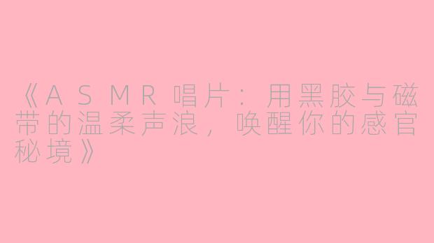 《ASMR唱片：用黑胶与磁带的温柔声浪，唤醒你的感官秘境》