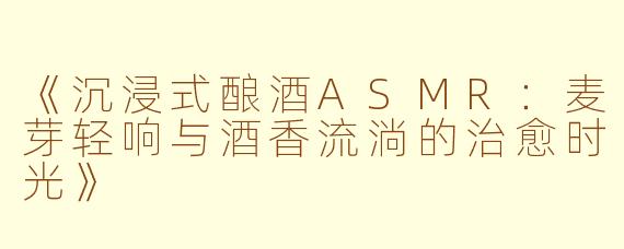 《沉浸式酿酒ASMR：麦芽轻响与酒香流淌的治愈时光》