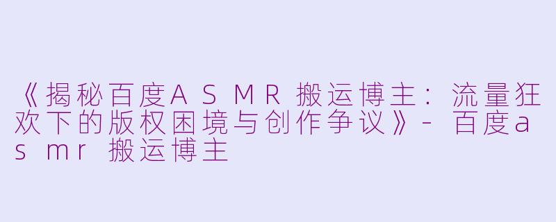 《揭秘百度ASMR搬运博主：流量狂欢下的版权困境与创作争议》-百度asmr搬运博主