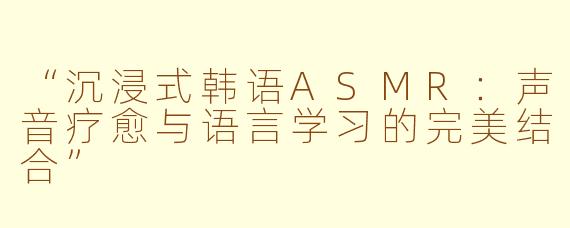 “沉浸式韩语ASMR：声音疗愈与语言学习的完美结合”