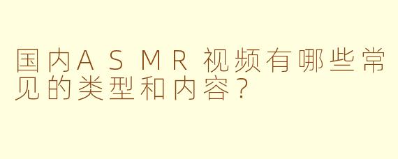 国内ASMR视频有哪些常见的类型和内容？