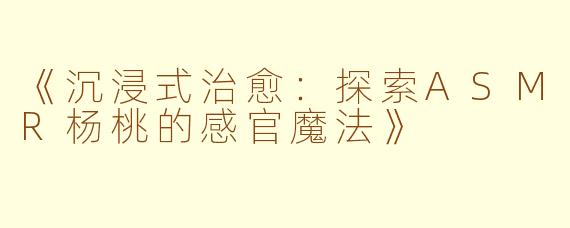 《沉浸式治愈：探索ASMR杨桃的感官魔法》