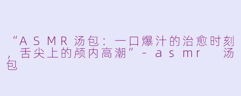 “ASMR汤包：一口爆汁的治愈时刻，舌尖上的颅内高潮”-asmr 汤包