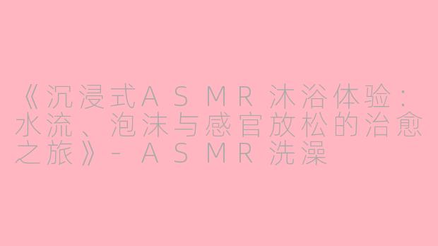 《沉浸式ASMR沐浴体验：水流、泡沫与感官放松的治愈之旅》-ASMR洗澡