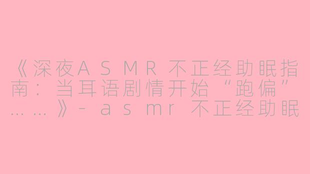 《深夜ASMR不正经助眠指南：当耳语剧情开始“跑偏”……》-asmr不正经助眠剧情