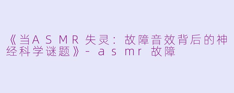 《当ASMR失灵：故障音效背后的神经科学谜题》-asmr故障