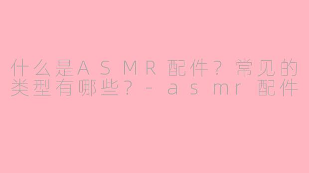 什么是ASMR配件？常见的类型有哪些？-asmr配件