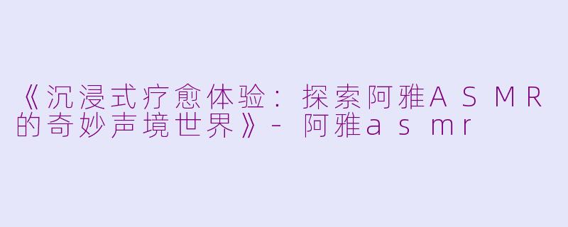 《沉浸式疗愈体验：探索阿雅ASMR的奇妙声境世界》-阿雅asmr