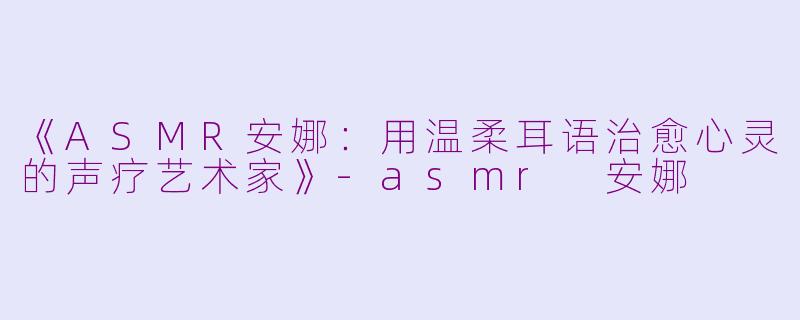 《ASMR安娜：用温柔耳语治愈心灵的声疗艺术家》-asmr 安娜