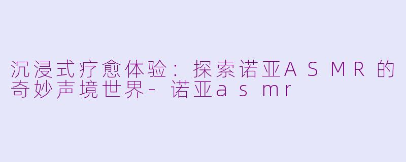 沉浸式疗愈体验：探索诺亚ASMR的奇妙声境世界-诺亚asmr