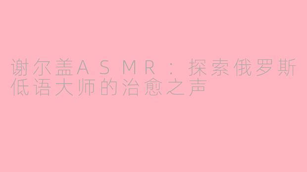 谢尔盖ASMR：探索俄罗斯低语大师的治愈之声