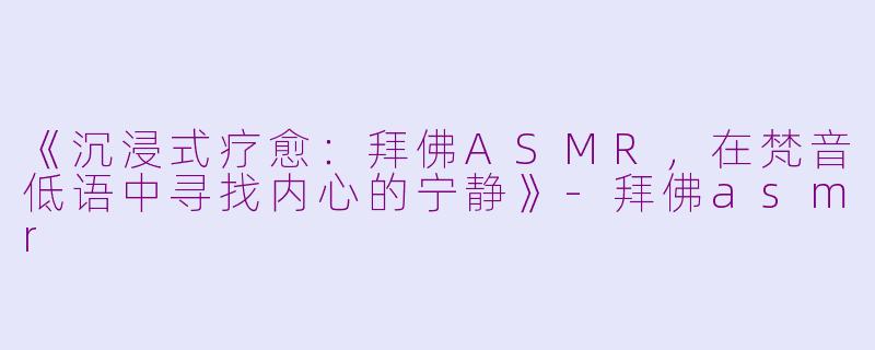 《沉浸式疗愈：拜佛ASMR，在梵音低语中寻找内心的宁静》-拜佛asmr