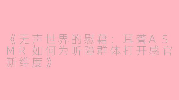《无声世界的慰藉：耳聋ASMR如何为听障群体打开感官新维度》