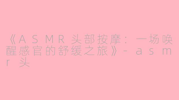 《ASMR头部按摩：一场唤醒感官的舒缓之旅》-asmr头