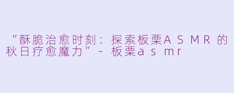 “酥脆治愈时刻：探索板栗ASMR的秋日疗愈魔力”-板栗asmr