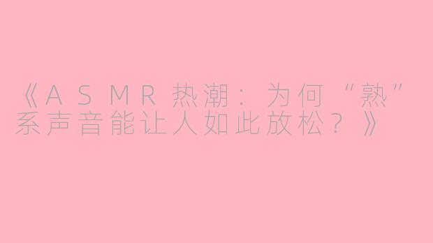 《ASMR热潮：为何“熟”系声音能让人如此放松？》